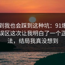 没想到我也会踩到这种坑：91爆料网理财误区这次让我明白了一个正确做法，结局我真没想到