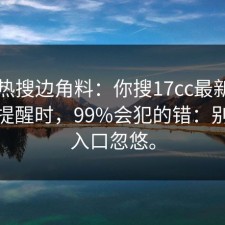 今天热搜边角料：你搜17cc最新入口风险提醒时，99%会犯的错：别被假入口忽悠。