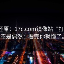 现场还原：17c.com镜像站“打不开”不是偶然：看完你就懂了。
