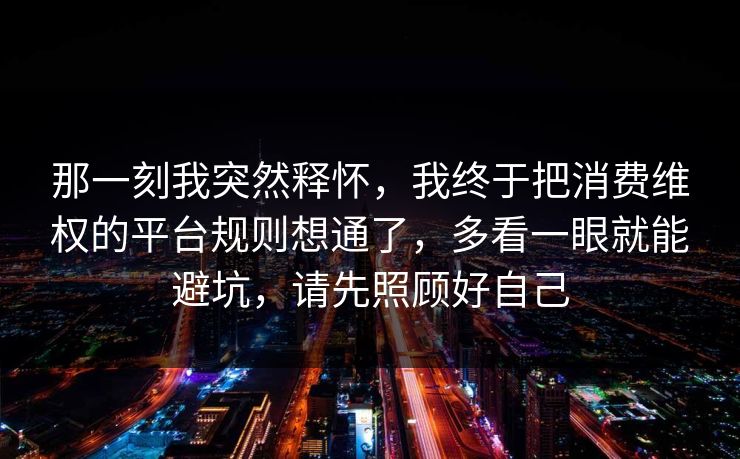 那一刻我突然释怀,我终于把消费维权的平台规则想通了,多看一眼就能避坑,请先照顾好自己 第1张 那一刻我突然释怀,我终于把消费维权的平台规则想通了,多看一眼就能避坑,请先照顾好自己 第1张