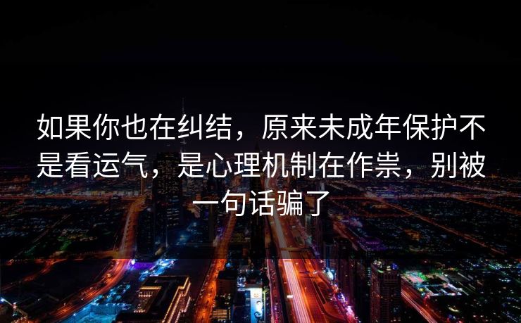 如果你也在纠结，原来未成年保护不是看运气，是心理机制在作祟，别被一句话骗了  第1张