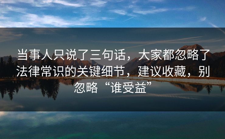 当事人只说了三句话，大家都忽略了法律常识的关键细节，建议收藏，别忽略“谁受益”  第1张