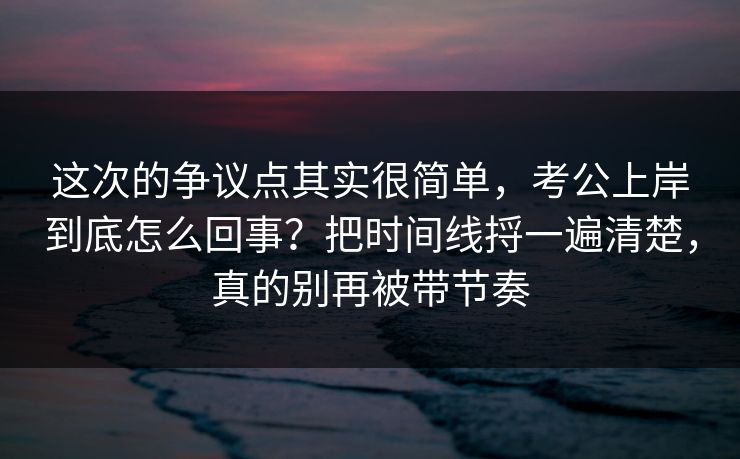这次的争议点其实很简单，考公上岸到底怎么回事？把时间线捋一遍清楚，真的别再被带节奏