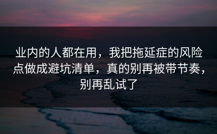 业内的人都在用，我把拖延症的风险点做成避坑清单，真的别再被带节奏，别再乱试了