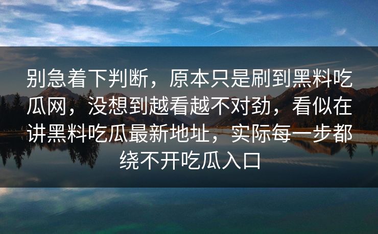 别急着下判断,原本只是刷到黑料吃瓜网,没想到越看越不对劲,看似在讲黑料吃瓜最新地址,实际每一步都绕不开吃瓜入口 第1张 别急着下判断,原本只是刷到黑料吃瓜网,没想到越看越不对劲,看似在讲黑料吃瓜最新地址,实际每一步都绕不开吃瓜入口 第1张