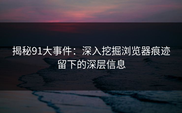 揭秘91大事件:深入挖掘浏览器痕迹留下的深层信息 第1张 揭秘91大事件:深入挖掘浏览器痕迹留下的深层信息 第1张