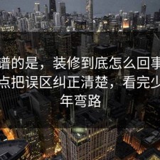最离谱的是，装修到底怎么回事？把风险点把误区纠正清楚，看完少走三年弯路