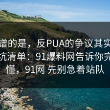 最离谱的是，反PUA的争议其实就卡在避坑清单：91爆料网告诉你完你就懂，91网 先别急着站队
