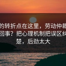 事情的转折点在这里，劳动仲裁到底怎么回事？把心理机制把误区纠正清楚，后劲太大