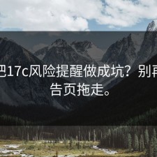 有人把17c风险提醒做成坑？别再被广告页拖走。
