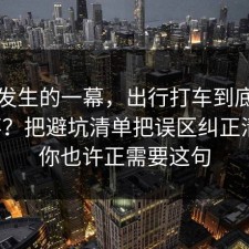 刚刚发生的一幕，出行打车到底怎么回事？把避坑清单把误区纠正清楚，你也许正需要这句