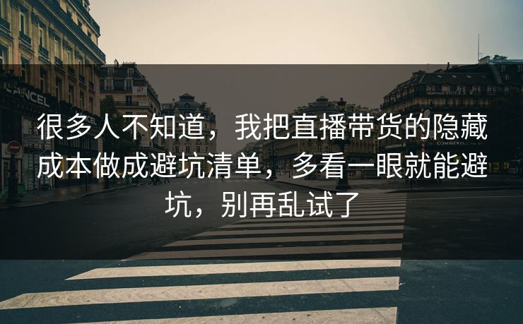 很多人不知道，我把直播带货的隐藏成本做成避坑清单，多看一眼就能避坑，别再乱试了