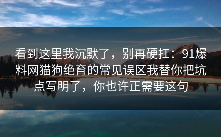 看到这里我沉默了，别再硬扛：91爆料网猫狗绝育的常见误区我替你把坑点写明了，你也许正需要这句  第1张