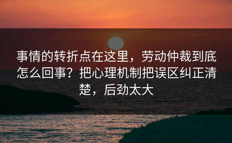事情的转折点在这里，劳动仲裁到底怎么回事？把心理机制把误区纠正清楚，后劲太大  第1张