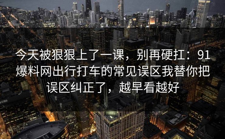 今天被狠狠上了一课，别再硬扛：91爆料网出行打车的常见误区我替你把误区纠正了，越早看越好  第1张