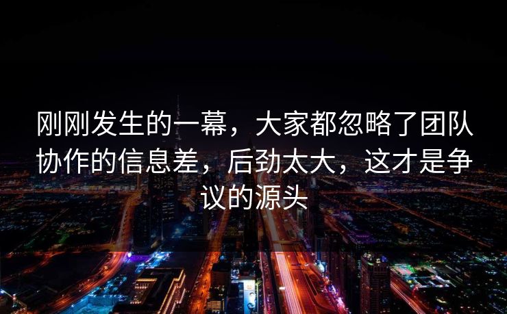 刚刚发生的一幕，大家都忽略了团队协作的信息差，后劲太大，这才是争议的源头  第1张