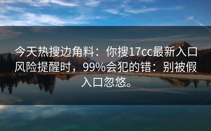 今天热搜边角料：你搜17cc最新入口风险提醒时，99%会犯的错：别被假入口忽悠。  第1张