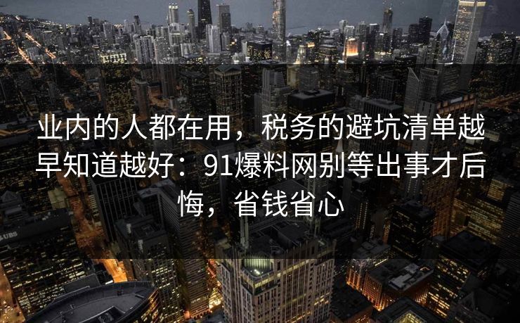 业内的人都在用，税务的避坑清单越早知道越好：91爆料网别等出事才后悔，省钱省心  第1张