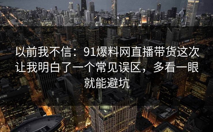 以前我不信：91爆料网直播带货这次让我明白了一个常见误区，多看一眼就能避坑  第1张