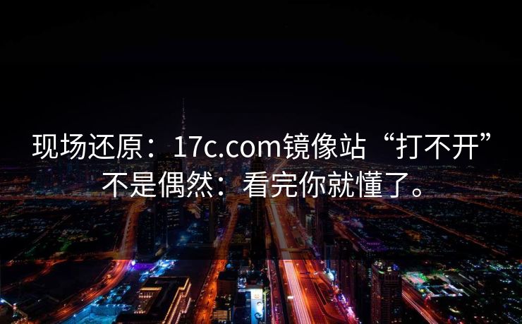 现场还原：17c.com镜像站“打不开”不是偶然：看完你就懂了。