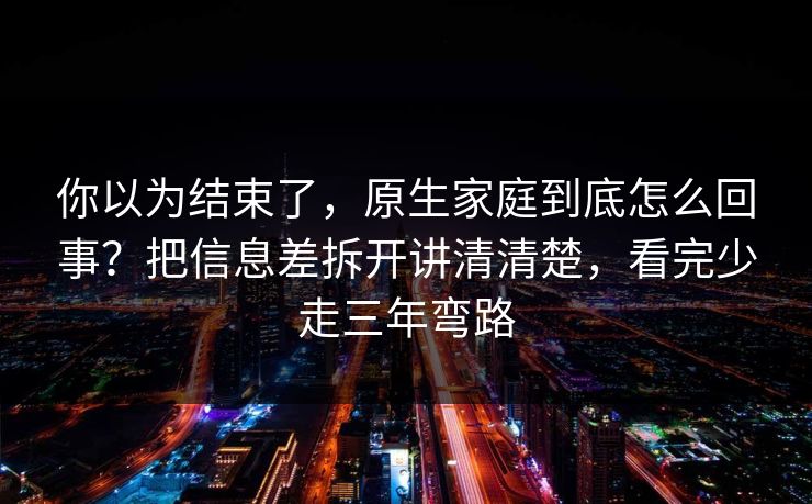 你以为结束了，原生家庭到底怎么回事？把信息差拆开讲清清楚，看完少走三年弯路  第1张