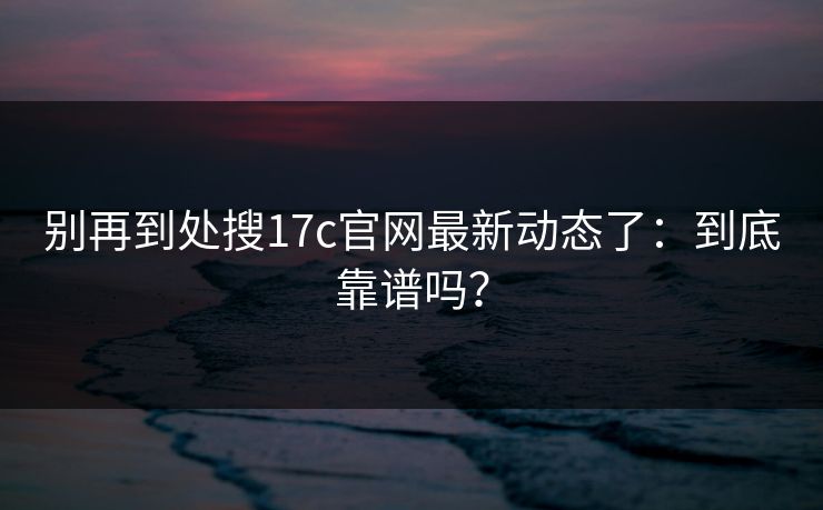 别再到处搜17c官网最新动态了：到底靠谱吗？
