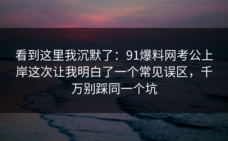 看到这里我沉默了：91爆料网考公上岸这次让我明白了一个常见误区，千万别踩同一个坑