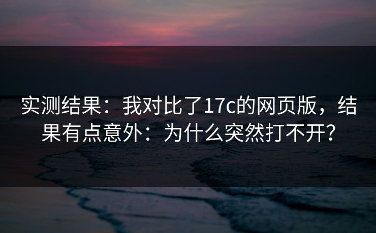 实测结果：我对比了17c的网页版，结果有点意外：为什么突然打不开？