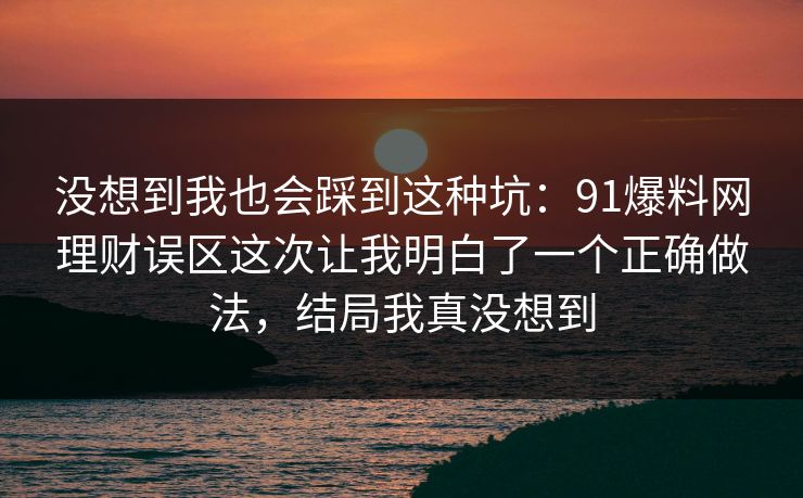 没想到我也会踩到这种坑：91爆料网理财误区这次让我明白了一个正确做法，结局我真没想到