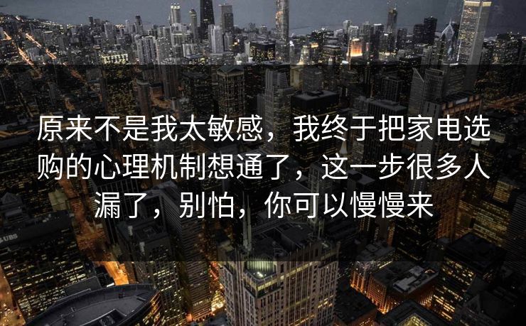 原来不是我太敏感，我终于把家电选购的心理机制想通了，这一步很多人漏了，别怕，你可以慢慢来