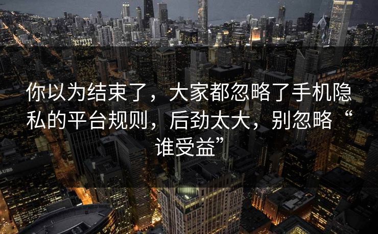 你以为结束了，大家都忽略了手机隐私的平台规则，后劲太大，别忽略“谁受益”