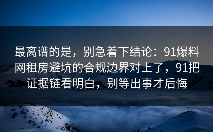 最离谱的是，别急着下结论：91爆料网租房避坑的合规边界对上了，91把证据链看明白，别等出事才后悔