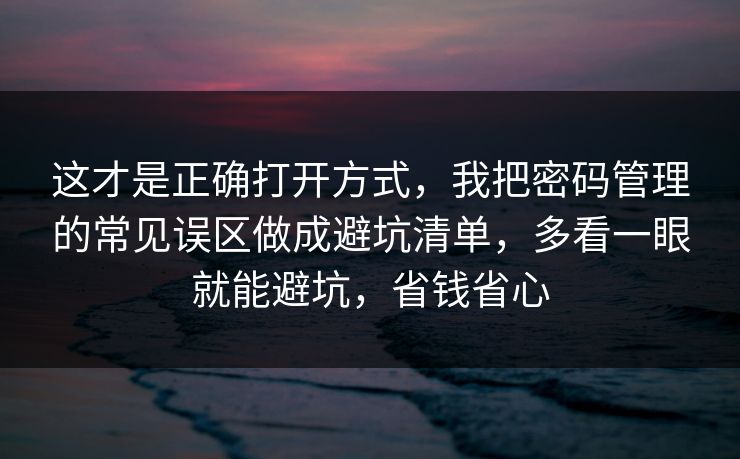 这才是正确打开方式，我把密码管理的常见误区做成避坑清单，多看一眼就能避坑，省钱省心