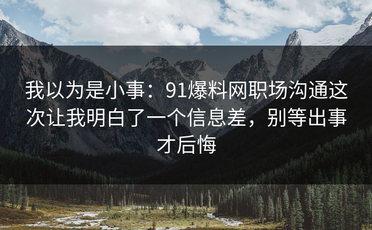 我以为是小事：91爆料网职场沟通这次让我明白了一个信息差，别等出事才后悔