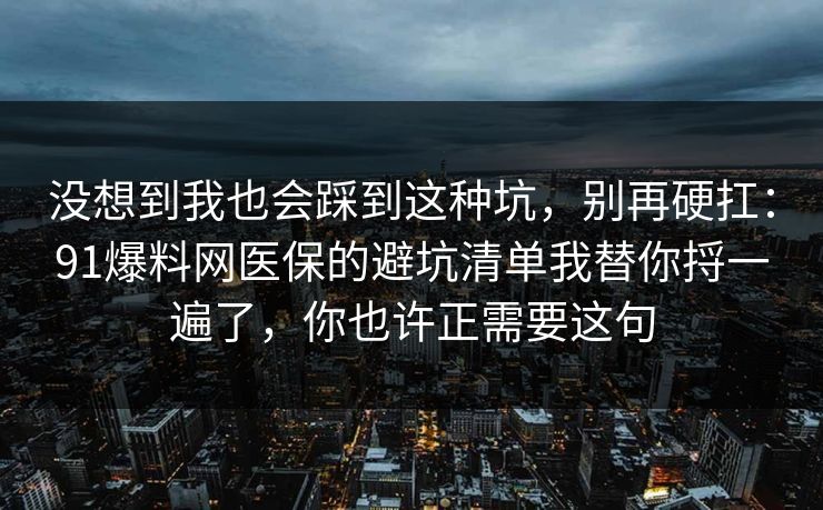 没想到我也会踩到这种坑,别再硬扛:91爆料网医保的避坑清单我替你捋一遍了,你也许正需要这句 第1张 没想到我也会踩到这种坑,别再硬扛:91爆料网医保的避坑清单我替你捋一遍了,你也许正需要这句 第1张