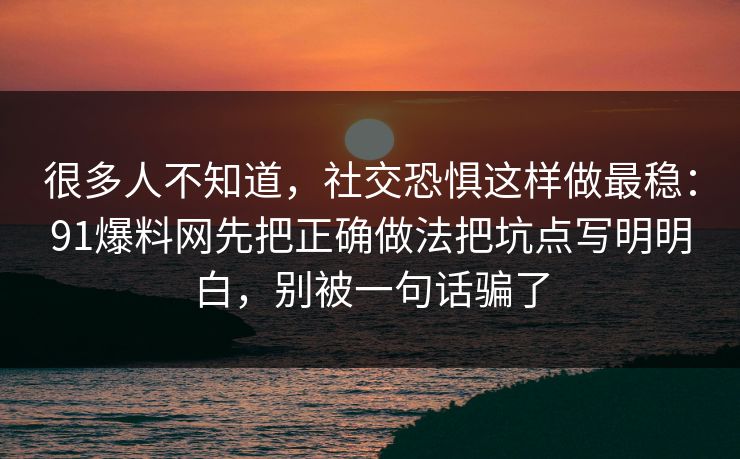 很多人不知道,社交恐惧这样做最稳:91爆料网先把正确做法把坑点写明明白,别被一句话骗了 第1张 很多人不知道,社交恐惧这样做最稳:91爆料网先把正确做法把坑点写明明白,别被一句话骗了 第1张