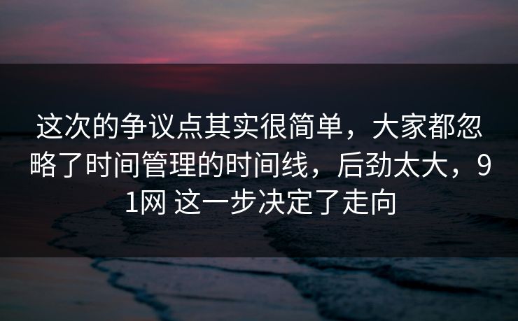 这次的争议点其实很简单,大家都忽略了时间管理的时间线,后劲太大,91网 这一步决定了走向 第1张 这次的争议点其实很简单,大家都忽略了时间管理的时间线,后劲太大,91网 这一步决定了走向 第1张